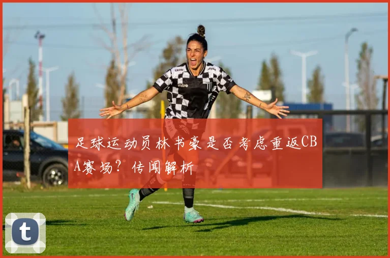 足球运动员林书豪是否考虑重返CBA赛场？传闻解析