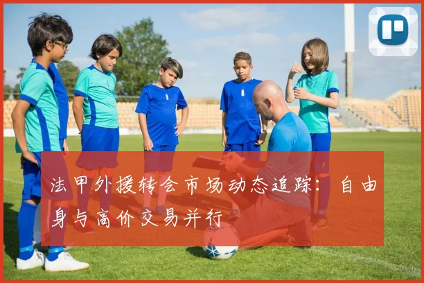 法甲外援转会市场动态追踪：自由身与高价交易并行